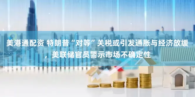 美港通配资 特朗普“对等”关税或引发通胀与经济放缓，美联储官员警示市场不确定性