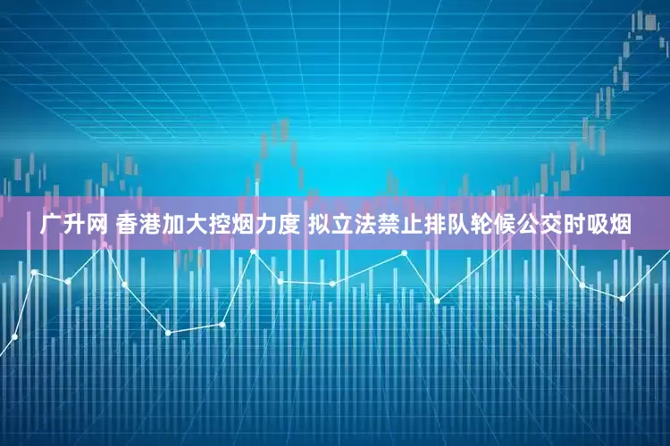广升网 香港加大控烟力度 拟立法禁止排队轮候公交时吸烟