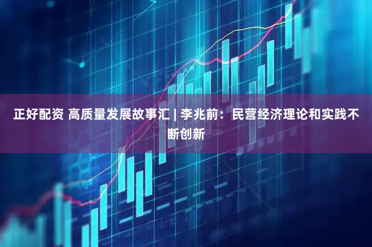 正好配资 高质量发展故事汇 | 李兆前：民营经济理论和实践不断创新