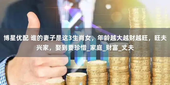 博星优配 谁的妻子是这3生肖女，年龄越大越财越旺，旺夫兴家，娶到要珍惜_家庭_财富_丈夫