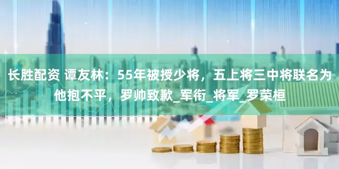 长胜配资 谭友林：55年被授少将，五上将三中将联名为他抱不平，罗帅致歉_军衔_将军_罗荣桓