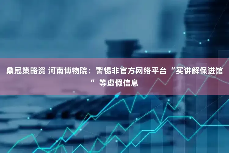 鼎冠策略资 河南博物院：警惕非官方网络平台 “买讲解保进馆” 等虚假信息