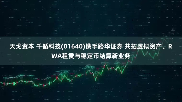 天戈资本 千循科技(01640)携手路华证券 共拓虚拟资产、RWA租赁与稳定币结算新业务