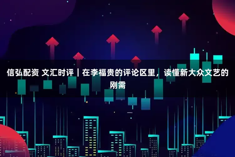 信弘配资 文汇时评｜在李福贵的评论区里，读懂新大众文艺的刚需