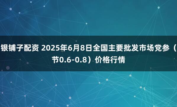 银铺子配资 2025年6月8日全国主要批发市场党参（节0.6-0.8）价格行情