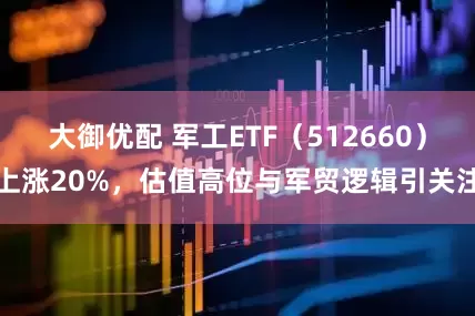 大御优配 军工ETF（512660）上涨20%，估值高位与军贸逻辑引关注