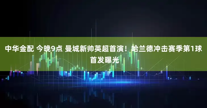 中华金配 今晚9点 曼城新帅英超首演！哈兰德冲击赛季第1球 首发曝光