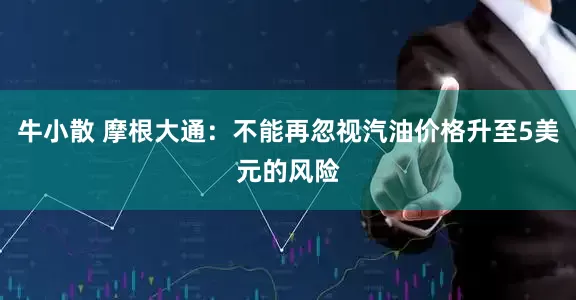 牛小散 摩根大通：不能再忽视汽油价格升至5美元的风险